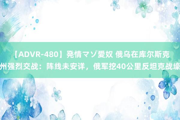 【ADVR-480】発情マゾ愛奴 俄乌在库尔斯克州强烈交战：阵线未安详，俄军挖40公里反坦克战壕