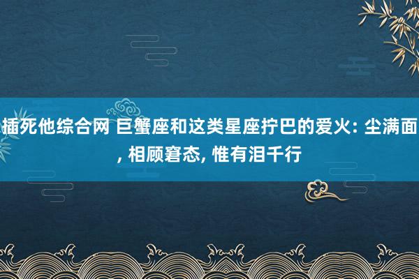 插死他综合网 巨蟹座和这类星座拧巴的爱火: 尘满面， 相顾窘态， 惟有泪千行