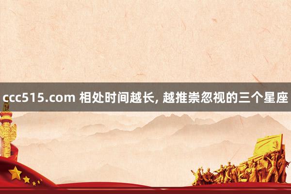 ccc515.com 相处时间越长， 越推崇忽视的三个星座