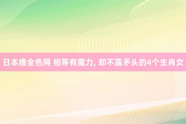 日本撸全色网 相等有魔力， 却不露矛头的4个生肖女