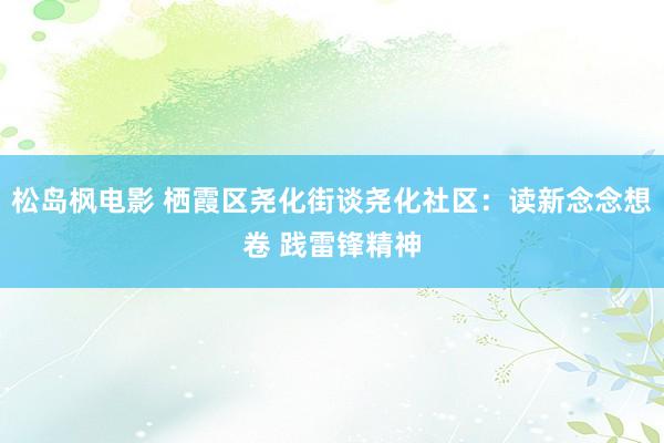 松岛枫电影 栖霞区尧化街谈尧化社区：读新念念想卷 践雷锋精神