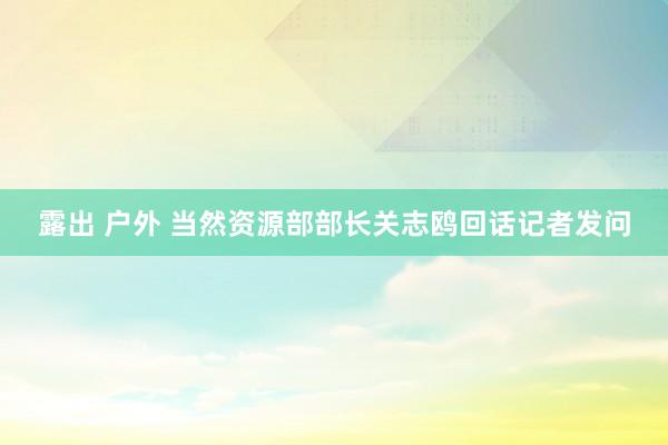 露出 户外 当然资源部部长关志鸥回话记者发问