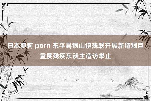 日本萝莉 porn 东平县银山镇残联开展新增艰巨重度残疾东谈主造访举止