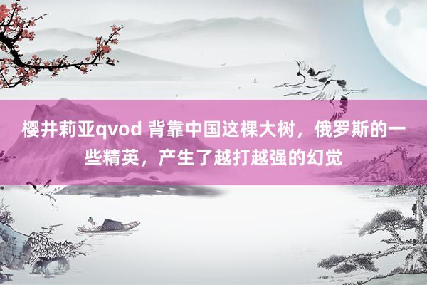 樱井莉亚qvod 背靠中国这棵大树，俄罗斯的一些精英，产生了越打越强的幻觉