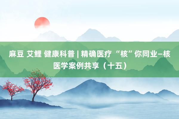 麻豆 艾鲤 健康科普 | 精确医疗 “核”你同业—核医学案例共享（十五）