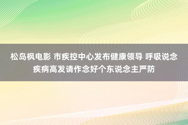 松岛枫电影 市疾控中心发布健康领导 呼吸说念疾病高发请作念好个东说念主严防