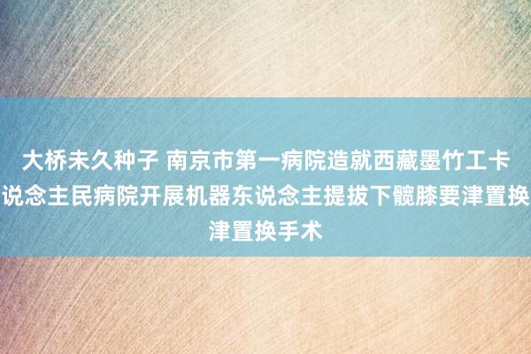大桥未久种子 南京市第一病院造就西藏墨竹工卡县东说念主民病院开展机器东说念主提拔下髋膝要津置换手术