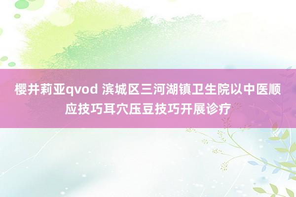 樱井莉亚qvod 滨城区三河湖镇卫生院以中医顺应技巧耳穴压豆技巧开展诊疗