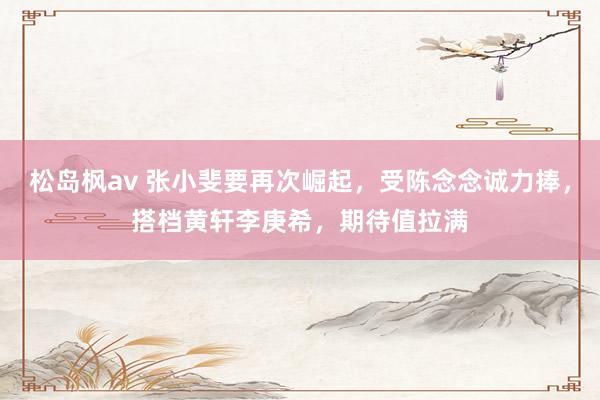松岛枫av 张小斐要再次崛起，受陈念念诚力捧，搭档黄轩李庚希，期待值拉满