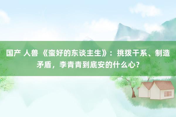 国产 人兽 《蛮好的东谈主生》：挑拨干系、制造矛盾，李青青到底安的什么心？