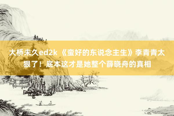 大桥未久ed2k 《蛮好的东说念主生》李青青太狠了！底本这才是她整个薛晓舟的真相