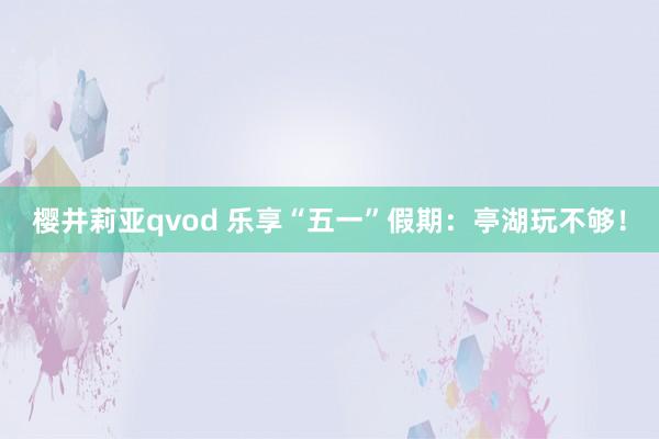 樱井莉亚qvod 乐享“五一”假期：亭湖玩不够！