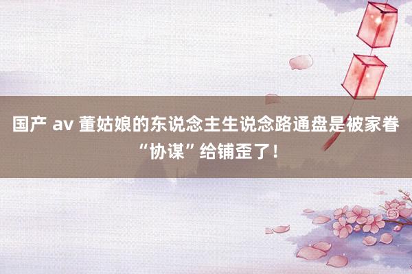 国产 av 董姑娘的东说念主生说念路通盘是被家眷“协谋”给铺歪了！