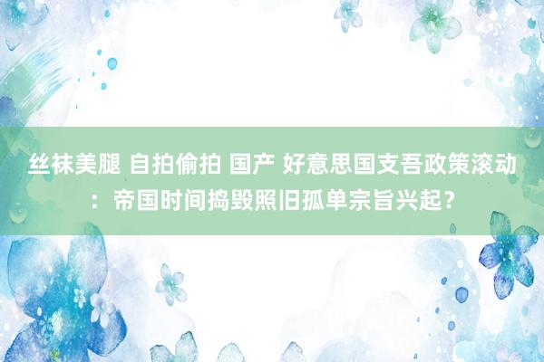 丝袜美腿 自拍偷拍 国产 好意思国支吾政策滚动：帝国时间捣毁照旧孤单宗旨兴起？