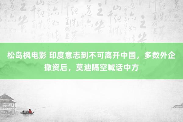 松岛枫电影 印度意志到不可离开中国，多数外企撤资后，莫迪隔空喊话中方