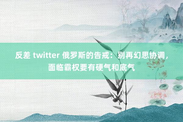 反差 twitter 俄罗斯的告戒：别再幻思协调，面临霸权要有硬气和底气