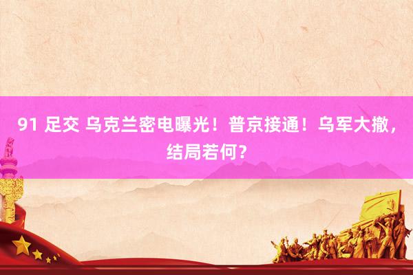 91 足交 乌克兰密电曝光！普京接通！乌军大撤，结局若何？