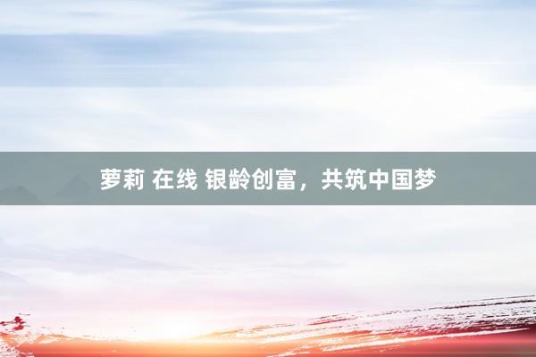 萝莉 在线 银龄创富，共筑中国梦