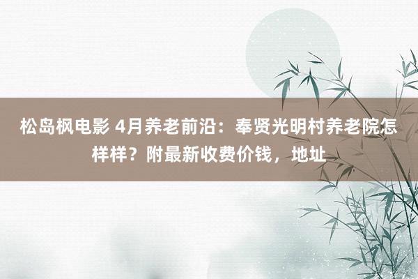 松岛枫电影 4月养老前沿：奉贤光明村养老院怎样样？附最新收费价钱，地址