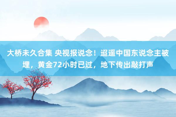 大桥未久合集 央视报说念！迢遥中国东说念主被埋，黄金72小时已过，地下传出敲打声
