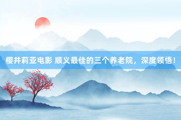 樱井莉亚电影 顺义最佳的三个养老院，深度领悟！