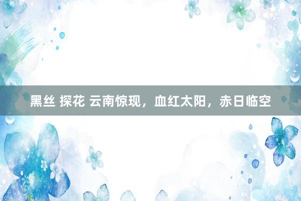 黑丝 探花 云南惊现，血红太阳，赤日临空