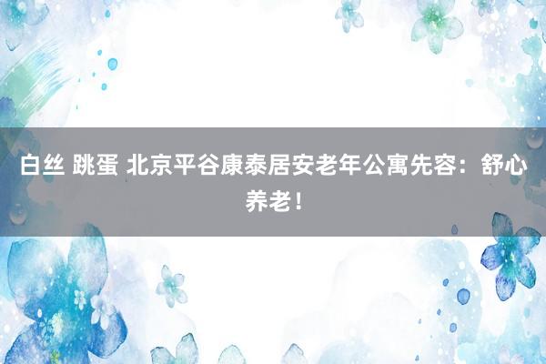 白丝 跳蛋 北京平谷康泰居安老年公寓先容：舒心养老！