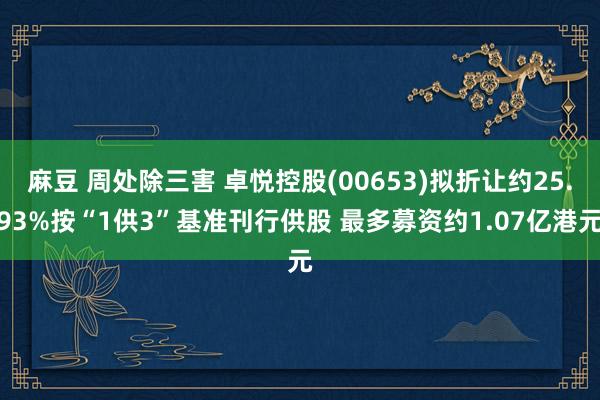 麻豆 周处除三害 卓悦控股(00653)拟折让约25.93%按“1供3”基准刊行供股 最多募资约1.07亿港元