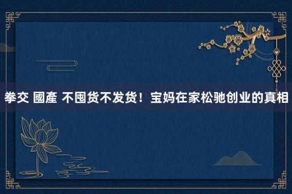 拳交 國產 不囤货不发货！宝妈在家松驰创业的真相
