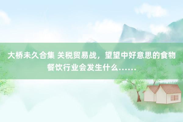 大桥未久合集 关税贸易战，望望中好意思的食物餐饮行业会发生什么……
