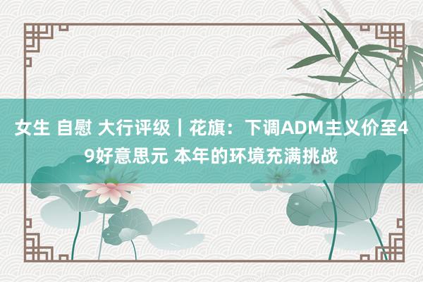 女生 自慰 大行评级｜花旗：下调ADM主义价至49好意思元 本年的环境充满挑战
