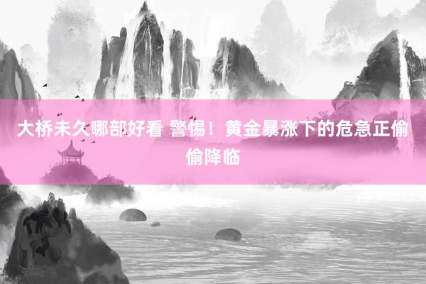 大桥未久哪部好看 警惕！黄金暴涨下的危急正偷偷降临