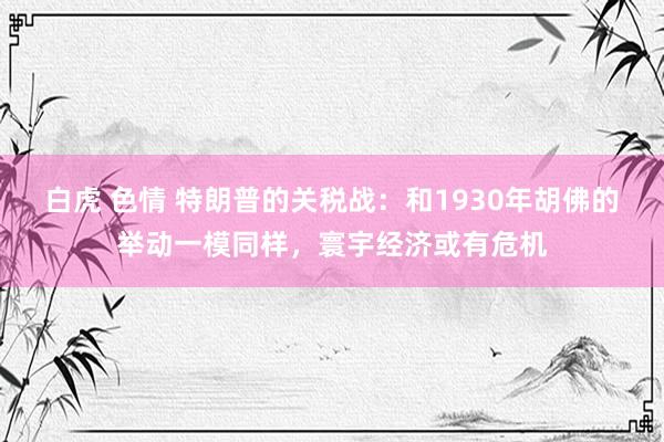 白虎 色情 特朗普的关税战：和1930年胡佛的举动一模同样，寰宇经济或有危机