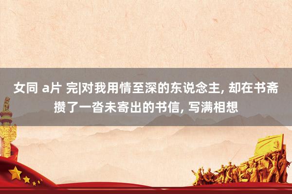 女同 a片 完|对我用情至深的东说念主， 却在书斋攒了一沓未寄出的书信， 写满相想