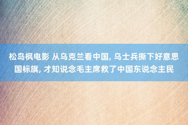 松岛枫电影 从乌克兰看中国， 乌士兵撕下好意思国标旗， 才知说念毛主席救了中国东说念主民