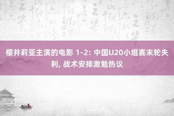 樱井莉亚主演的电影 1-2: 中国U20小组赛末轮失利， 战术安排激勉热议