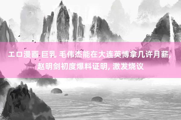 エロ漫画 巨乳 毛伟杰能在大连英博拿几许月薪， 赵明剑初度爆料证明， 激发烧议
