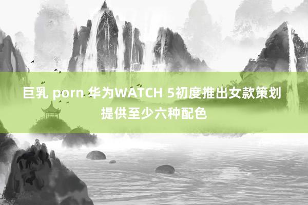 巨乳 porn 华为WATCH 5初度推出女款策划 提供至少六种配色