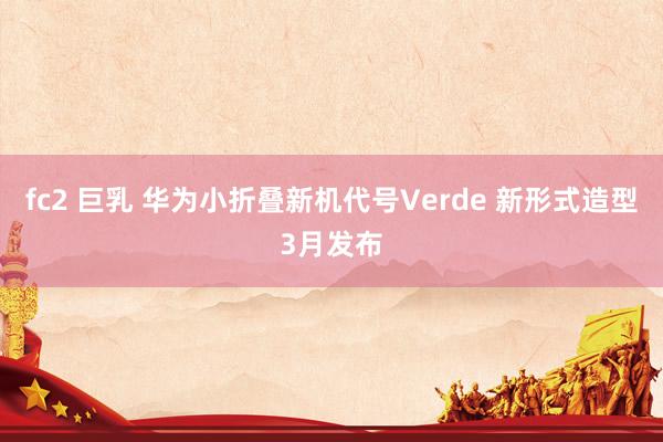 fc2 巨乳 华为小折叠新机代号Verde 新形式造型3月发布