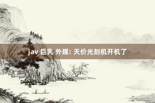 jav 巨乳 外媒: 天价光刻机开机了