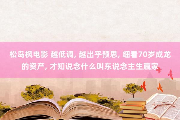 松岛枫电影 越低调, 越出乎预思, 细看70岁成龙的资产, 