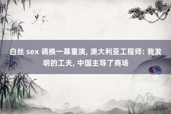 白丝 sex 调换一幕重演， 澳大利亚工程师: 我发明的工夫， 中国主导了商场