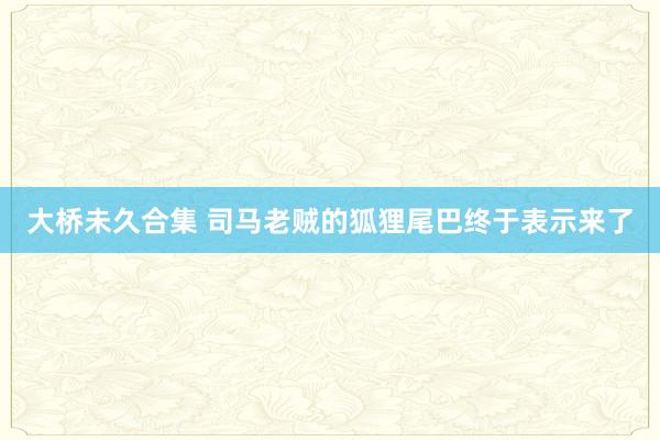 大桥未久合集 司马老贼的狐狸尾巴终于表示来了