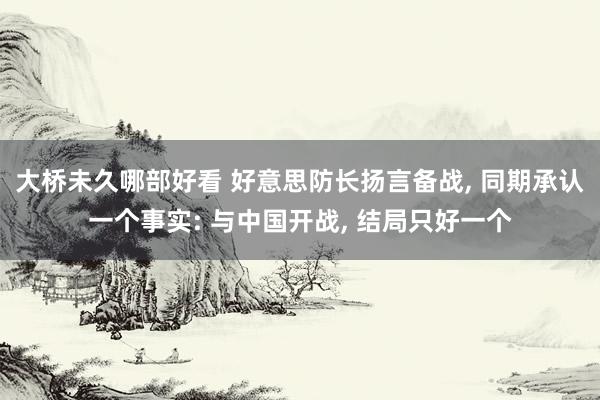 大桥未久哪部好看 好意思防长扬言备战， 同期承认一个事实: 与中国开战， 结局只好一个