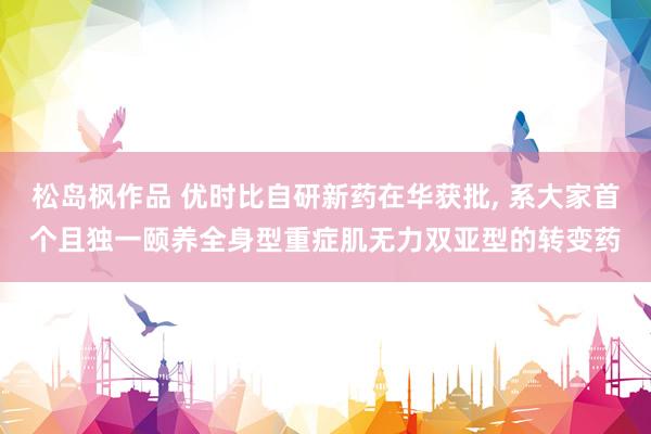 松岛枫作品 优时比自研新药在华获批， 系大家首个且独一颐养全身型重症肌无力双亚型的转变药