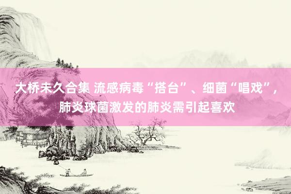 大桥未久合集 流感病毒“搭台”、细菌“唱戏”， 肺炎球菌激发的肺炎需引起喜欢