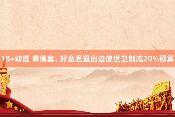 18+动漫 谭德塞: 好意思退出迫使世卫削减20%预算