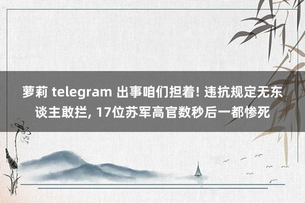 萝莉 telegram 出事咱们担着! 违抗规定无东谈主敢拦， 17位苏军高官数秒后一都惨死