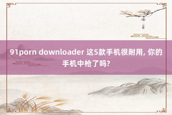 91porn downloader 这5款手机很耐用, 你的