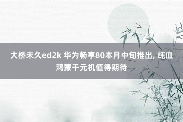 大桥未久ed2k 华为畅享80本月中旬推出, 纯血鸿蒙千元机